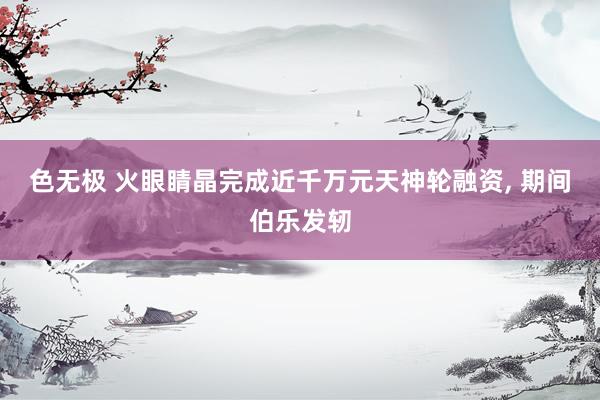 色无极 火眼睛晶完成近千万元天神轮融资， 期间伯乐发轫