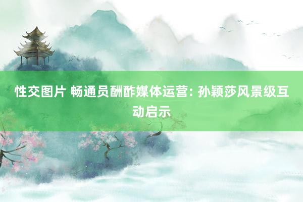 性交图片 畅通员酬酢媒体运营: 孙颖莎风景级互动启示