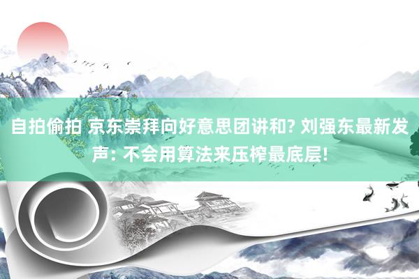 自拍偷拍 京东崇拜向好意思团讲和? 刘强东最新发声: 不会用算法来压榨最底层!
