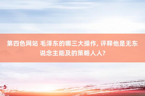第四色网站 毛泽东的哪三大操作， 评释他是无东说念主能及的策略人人?