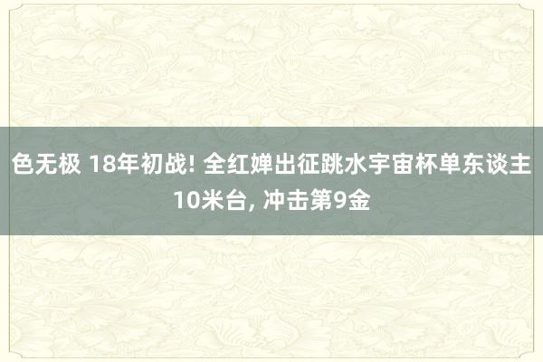色无极 18年初战! 全红婵出征跳水宇宙杯单东谈主10米台， 冲击第9金