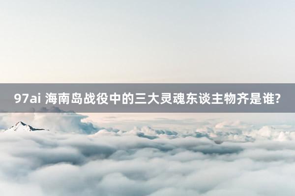 97ai 海南岛战役中的三大灵魂东谈主物齐是谁?