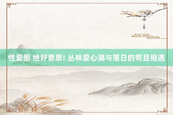 性爱图 绝好意思! 丛林爱心湖与落日的苟且相遇
