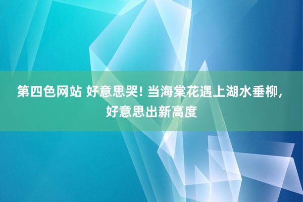 第四色网站 好意思哭! 当海棠花遇上湖水垂柳， 好意思出新高度