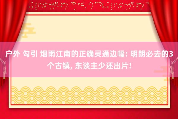 户外 勾引 烟雨江南的正确灵通边幅: 明朗必去的3个古镇， 东谈主少还出片!