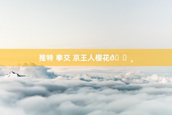 推特 拳交 京王人樱花🌸