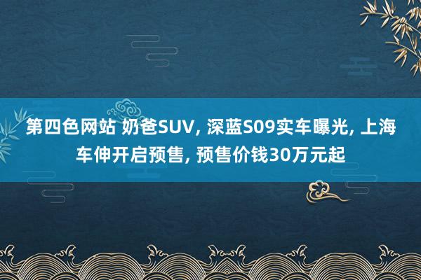 第四色网站 奶爸SUV， 深蓝S09实车曝光， 上海车伸开启预售， 预售价钱30万元起