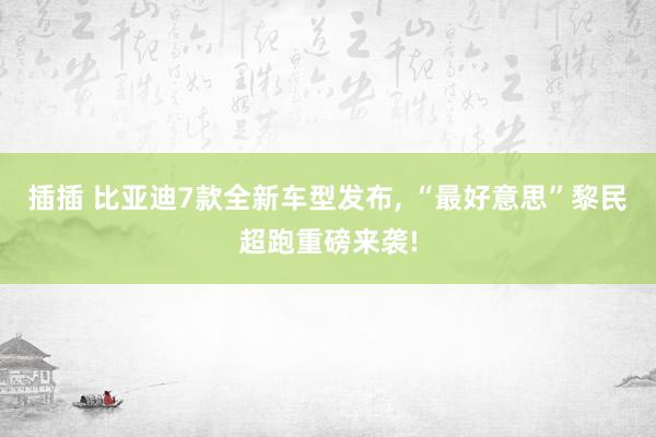 插插 比亚迪7款全新车型发布， “最好意思”黎民超跑重磅来袭!