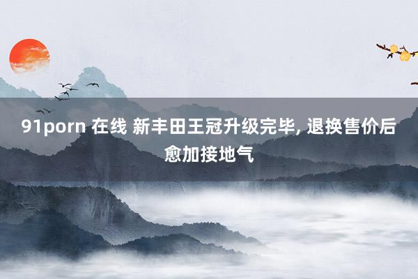 91porn 在线 新丰田王冠升级完毕， 退换售价后愈加接地气