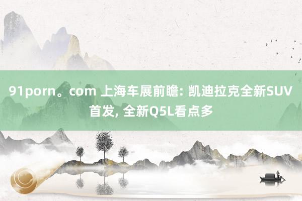 91porn。com 上海车展前瞻: 凯迪拉克全新SUV首发， 全新Q5L看点多