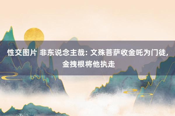 性交图片 非东说念主哉: 文殊菩萨收金吒为门徒， 金拽根将他执走
