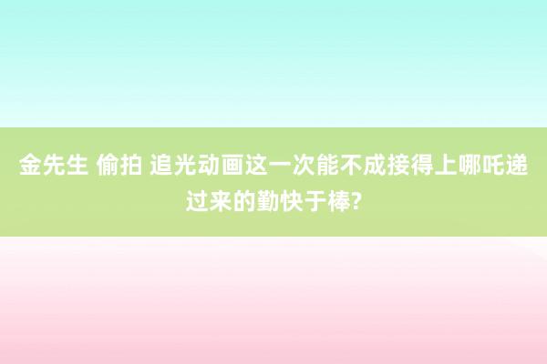 金先生 偷拍 追光动画这一次能不成接得上哪吒递过来的勤快于棒?