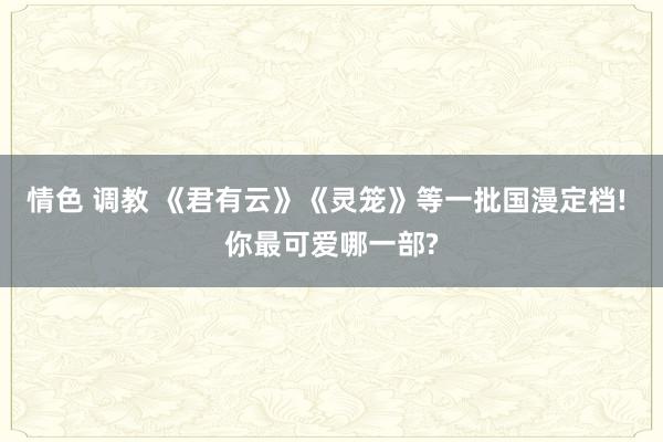 情色 调教 《君有云》《灵笼》等一批国漫定档! 你最可爱哪一部?