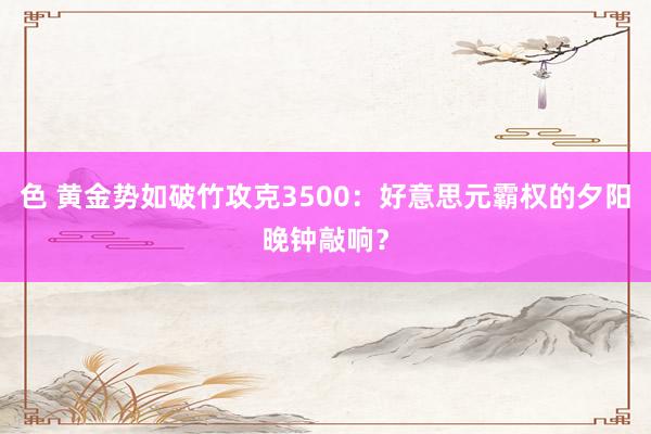 色 黄金势如破竹攻克3500：好意思元霸权的夕阳晚钟敲响？
