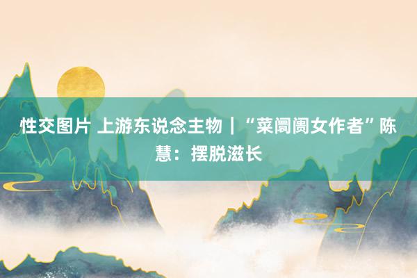 性交图片 上游东说念主物｜“菜阛阓女作者”陈慧：摆脱滋长