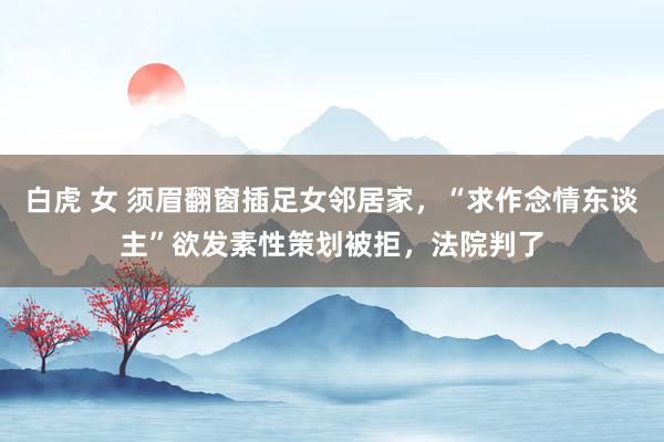 白虎 女 须眉翻窗插足女邻居家，“求作念情东谈主”欲发素性策划被拒，法院判了