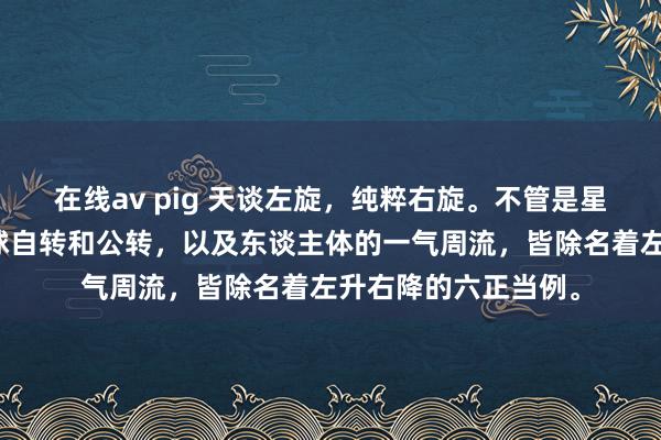 在线av pig 天谈左旋，纯粹右旋。不管是星河系，太阳系，地球自转和公转，以及东谈主体的一气周流，皆除名着左升右降的六正当例。