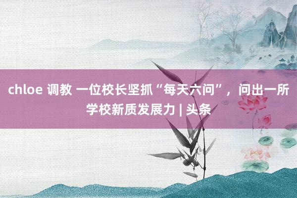 chloe 调教 一位校长坚抓“每天六问”，问出一所学校新质发展力 | 头条