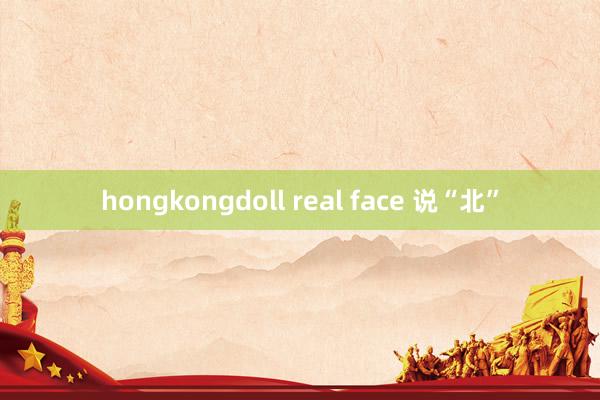hongkongdoll real face 说“北”