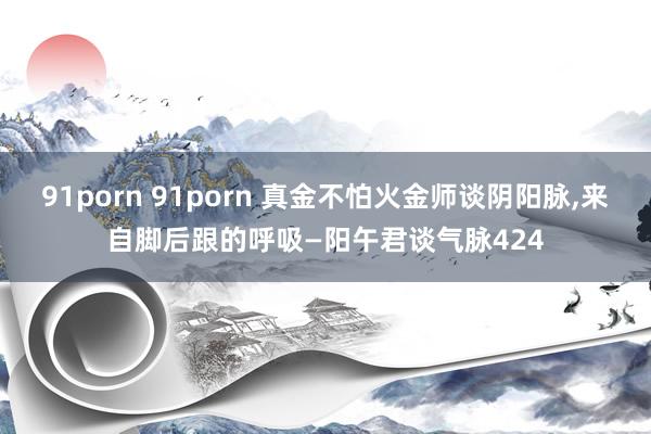 91porn 91porn 真金不怕火金师谈阴阳脉，来自脚后跟的呼吸—阳午君谈气脉424