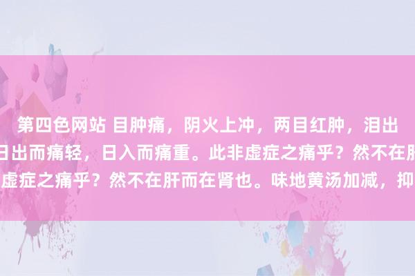 第四色网站 目肿痛，阴火上冲，两目红肿，泪出而不热，羞明而不甚，日出而痛轻，日入而痛重。此非虚症之痛乎？然不在肝而在肾也。味地黄汤加减，抑火散