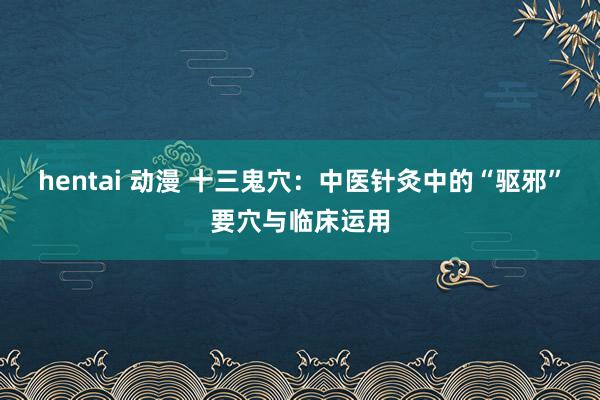 hentai 动漫 十三鬼穴：中医针灸中的“驱邪”要穴与临床运用