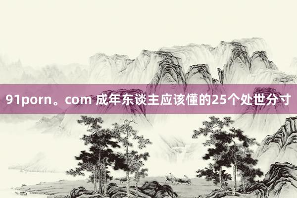 91porn。com 成年东谈主应该懂的25个处世分寸