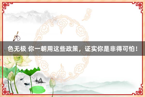色无极 你一朝用这些政策，证实你是非得可怕！