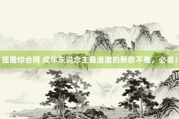 插插综合网 成年东说念主最澄澈的酬酢不雅，必看！