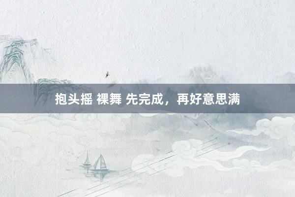 抱头摇 裸舞 先完成，再好意思满