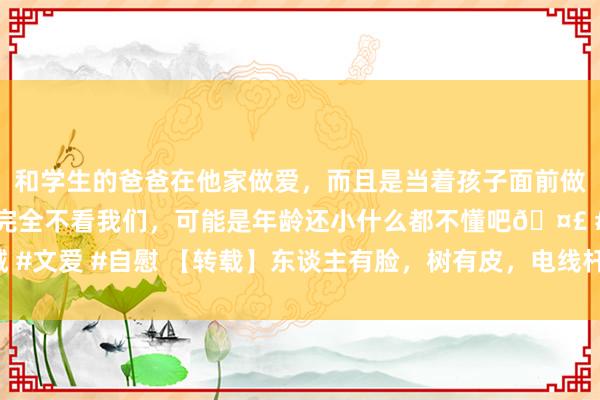 和学生的爸爸在他家做爱，而且是当着孩子面前做爱，太刺激了，孩子完全不看我们，可能是年龄还小什么都不懂吧🤣 #同城 #文爱 #自慰 【转载】东谈主有脸，树有皮，电线杆子有水泥。民间76句顺溜溜