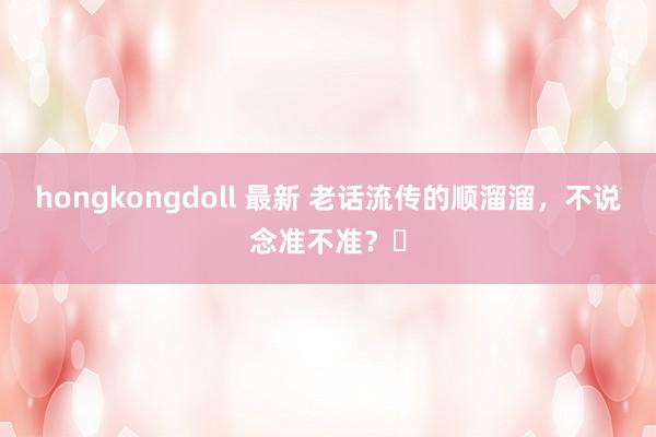 hongkongdoll 最新 老话流传的顺溜溜,不说念准不准?