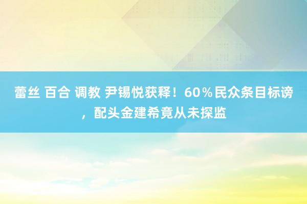 蕾丝 百合 调教 尹锡悦获释！60％民众条目标谤，配头金建希竟从未探监