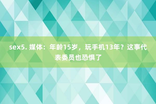 sex5. 媒体：年龄15岁，玩手机13年？这事代表委员也恐惧了