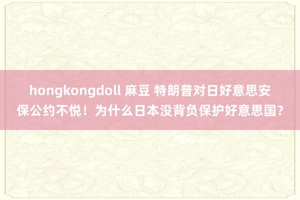 hongkongdoll 麻豆 特朗普对日好意思安保公约不悦！为什么日本没背负保护好意思国？