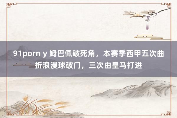 91porn y 姆巴佩破死角，本赛季西甲五次曲折浪漫球破门，三次由皇马打进