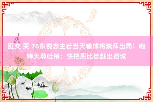 肛交 哭 76东说念主若当天输球将崇拜出局！咆哮天尊吐槽：快把恩比德赶出费城
