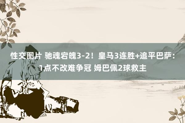 性交图片 驰魂宕魄3-2！皇马3连胜+追平巴萨：1点不改难争冠 姆巴佩2球救主