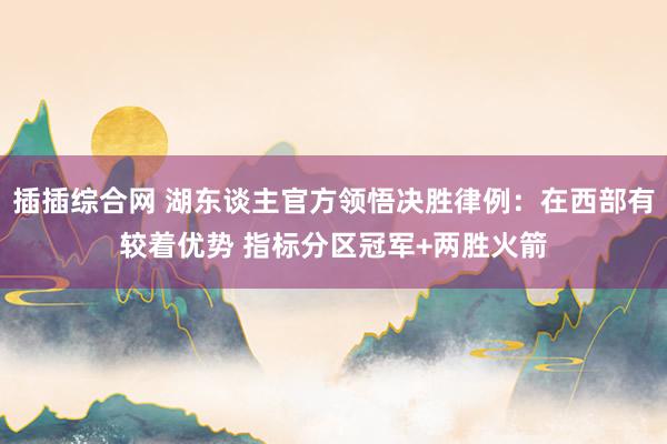 插插综合网 湖东谈主官方领悟决胜律例：在西部有较着优势 指标分区冠军+两胜火箭