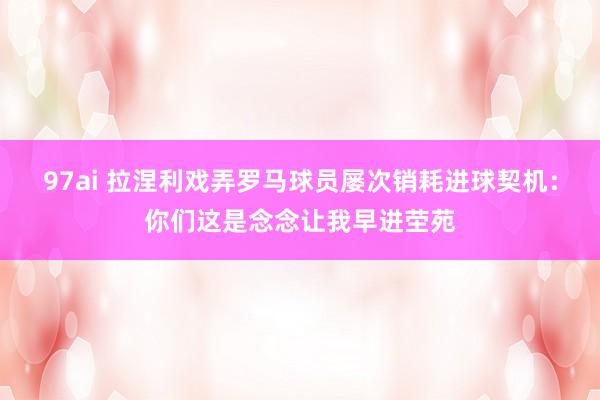 97ai 拉涅利戏弄罗马球员屡次销耗进球契机：你们这是念念让我早进茔苑