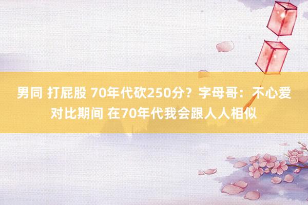 男同 打屁股 70年代砍250分？字母哥：不心爱对比期间 在70年代我会跟人人相似